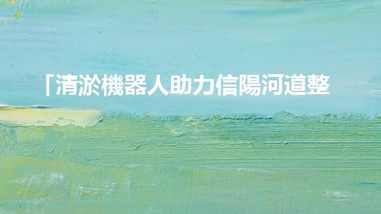 「清淤機器人助力信陽河道整治，高效解決淤塞難題！」